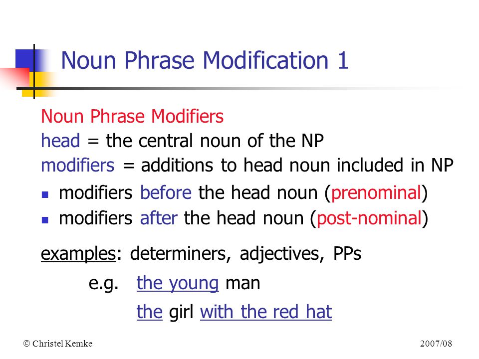 2007/08  Christel Kemke Noun Phrase Modification 1 Noun Phrase Modifiers head = the central noun of the NP modifiers = additions to head noun included in NP modifiers before the head noun (prenominal) modifiers after the head noun (post-nominal) examples: determiners, adjectives, PPs e.g.