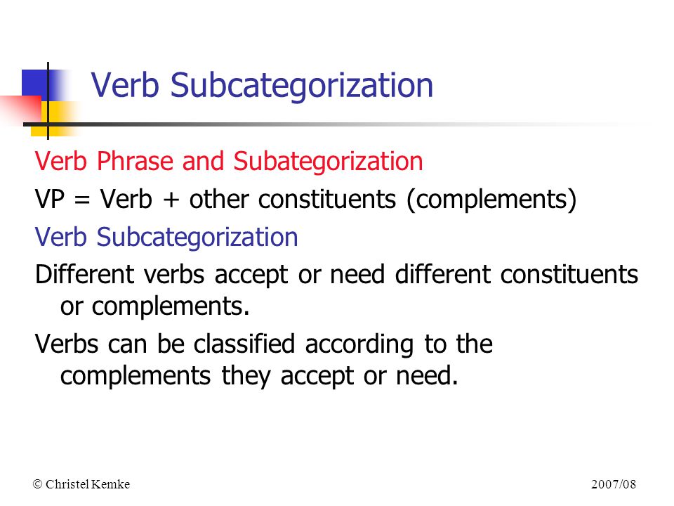 2007/08  Christel Kemke Verb Subcategorization Verb Phrase and Subategorization VP = Verb + other constituents (complements) Verb Subcategorization Different verbs accept or need different constituents or complements.
