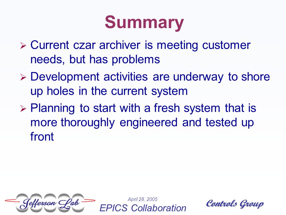 Controls Group April 28, 2005 EPICS Collaboration Summary  Current czar archiver is meeting customer needs, but has problems  Development activities are underway to shore up holes in the current system  Planning to start with a fresh system that is more thoroughly engineered and tested up front