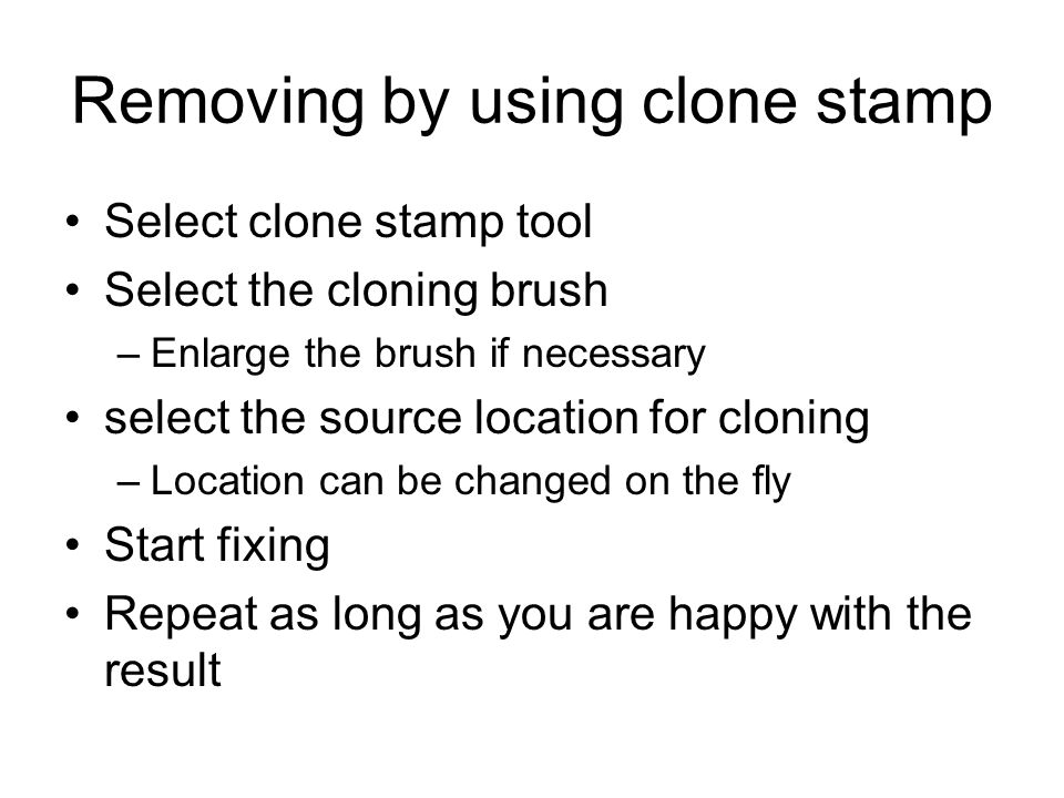 Removing by using clone stamp Select clone stamp tool Select the cloning brush –Enlarge the brush if necessary select the source location for cloning –Location can be changed on the fly Start fixing Repeat as long as you are happy with the result