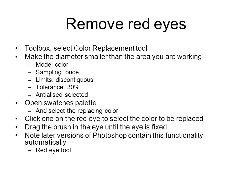 Remove red eyes Toolbox, select Color Replacement tool Make the diameter smaller than the area you are working –Mode: color –Sampling: once –Limits: discontiquous –Tolerance: 30% –Antialised selected Open swatches palette –And select the replacing color Click one on the red eye to select the color to be replaced Drag the brush in the eye until the eye is fixed Note later versions of Photoshop contain this functionality automatically –Red eye tool