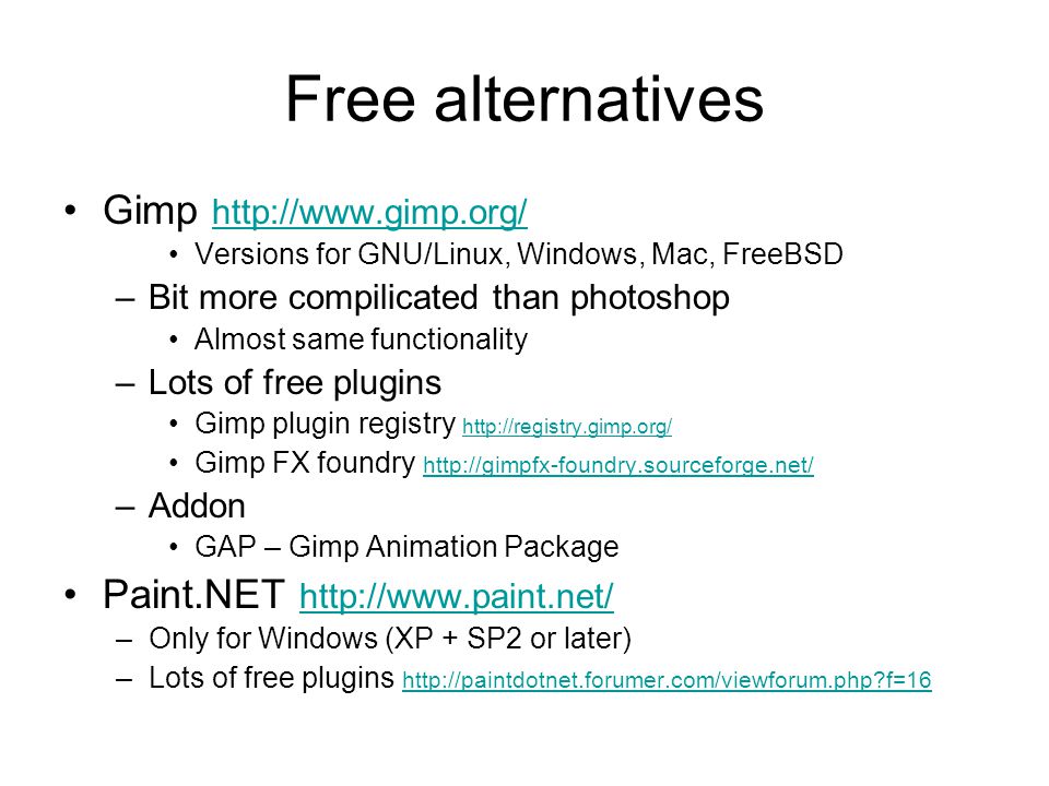Free alternatives Gimp     Versions for GNU/Linux, Windows, Mac, FreeBSD –Bit more compilicated than photoshop Almost same functionality –Lots of free plugins Gimp plugin registry     Gimp FX foundry     –Addon GAP – Gimp Animation Package Paint.NET     –Only for Windows (XP + SP2 or later) –Lots of free plugins   f=16   f=16