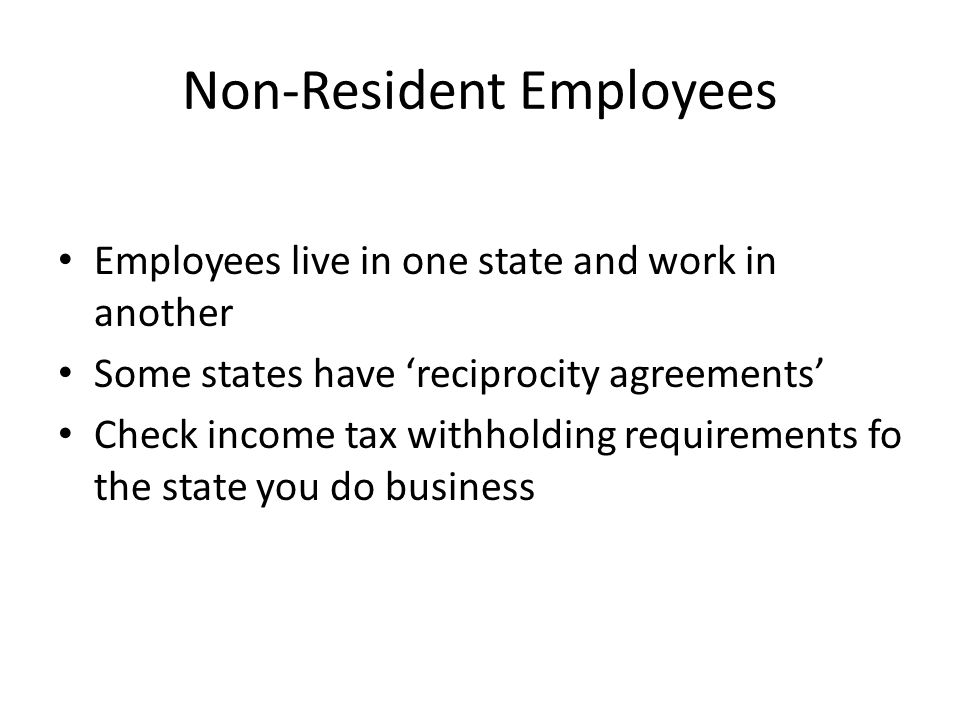 Non-Resident Employees Employees live in one state and work in another Some states have ‘reciprocity agreements’ Check income tax withholding requirements fo the state you do business