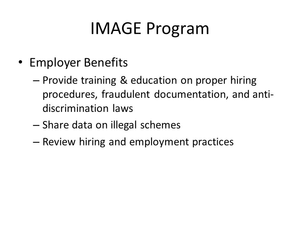 IMAGE Program Employer Benefits – Provide training & education on proper hiring procedures, fraudulent documentation, and anti- discrimination laws – Share data on illegal schemes – Review hiring and employment practices