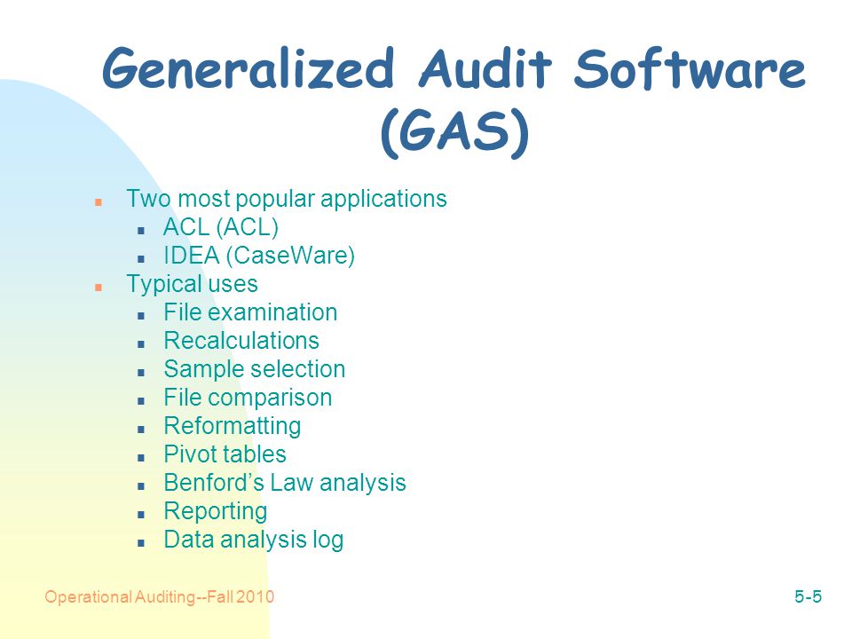 Operational Auditing--Fall Generalized Audit Software (GAS) n Two most popular applications n ACL (ACL) n IDEA (CaseWare) n Typical uses n File examination n Recalculations n Sample selection n File comparison n Reformatting n Pivot tables n Benford’s Law analysis n Reporting n Data analysis log