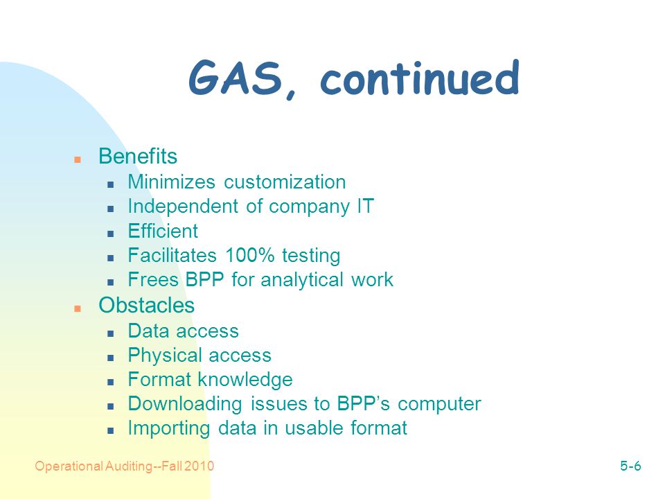 Operational Auditing--Fall GAS, continued n Benefits n Minimizes customization n Independent of company IT n Efficient n Facilitates 100% testing n Frees BPP for analytical work n Obstacles n Data access n Physical access n Format knowledge n Downloading issues to BPP’s computer n Importing data in usable format