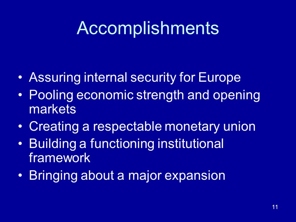 11 Accomplishments Assuring internal security for Europe Pooling economic strength and opening markets Creating a respectable monetary union Building a functioning institutional framework Bringing about a major expansion