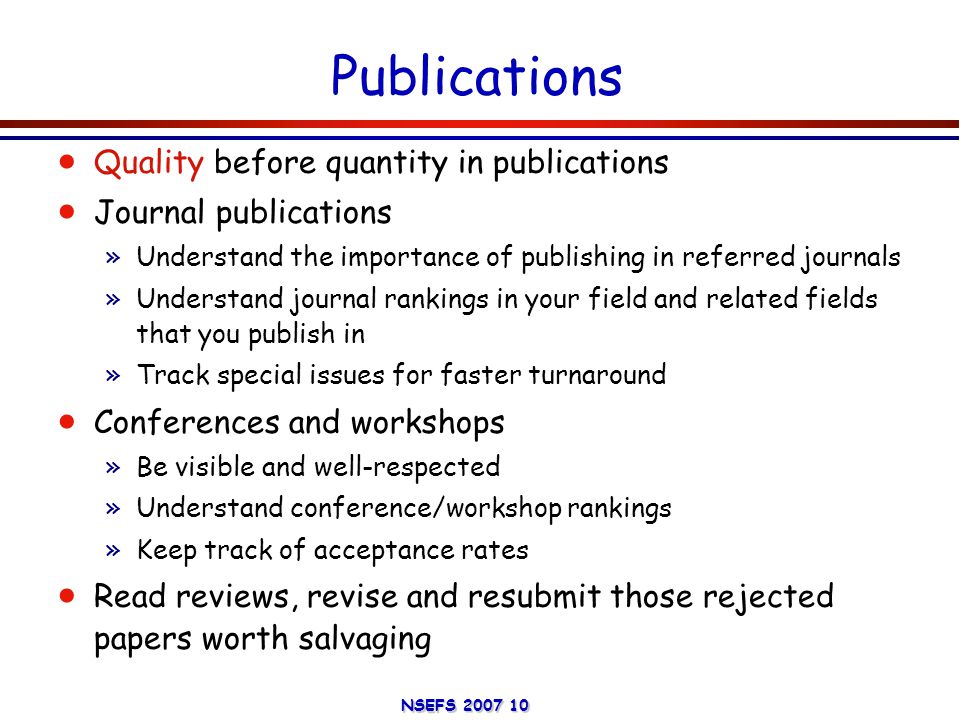 NSEFS Publications  Quality before quantity in publications  Journal publications »Understand the importance of publishing in referred journals »Understand journal rankings in your field and related fields that you publish in »Track special issues for faster turnaround  Conferences and workshops »Be visible and well-respected »Understand conference/workshop rankings »Keep track of acceptance rates  Read reviews, revise and resubmit those rejected papers worth salvaging