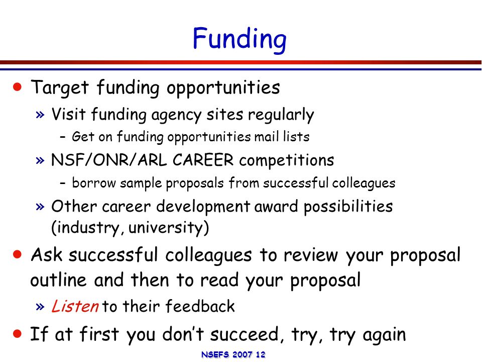 NSEFS Funding  Target funding opportunities »Visit funding agency sites regularly –Get on funding opportunities mail lists »NSF/ONR/ARL CAREER competitions –borrow sample proposals from successful colleagues »Other career development award possibilities (industry, university)  Ask successful colleagues to review your proposal outline and then to read your proposal »Listen to their feedback  If at first you don’t succeed, try, try again