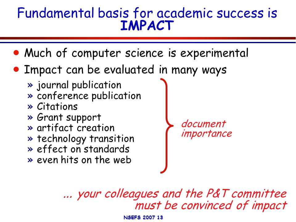 NSEFS Fundamental basis for academic success is IMPACT  Much of computer science is experimental  Impact can be evaluated in many ways »journal publication »conference publication »Citations »Grant support »artifact creation »technology transition »effect on standards »even hits on the web … your colleagues and the P&T committee must be convinced of impact document importance