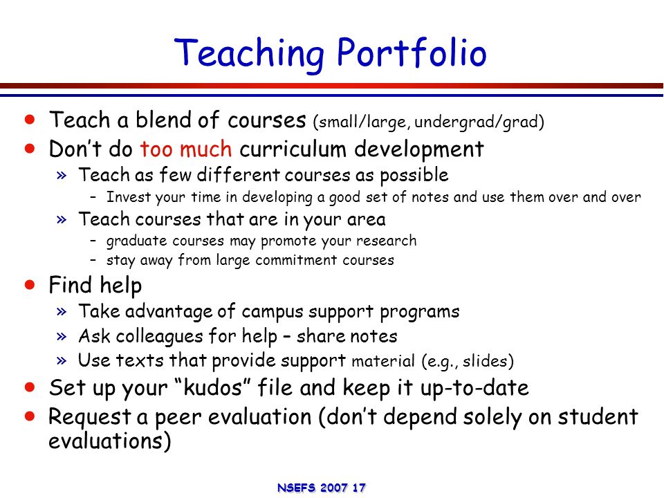 NSEFS Teaching Portfolio  Teach a blend of courses (small/large, undergrad/grad)  Don’t do too much curriculum development »Teach as few different courses as possible –Invest your time in developing a good set of notes and use them over and over »Teach courses that are in your area –graduate courses may promote your research –stay away from large commitment courses  Find help »Take advantage of campus support programs »Ask colleagues for help – share notes »Use texts that provide support material (e.g., slides)  Set up your kudos file and keep it up-to-date  Request a peer evaluation (don’t depend solely on student evaluations)
