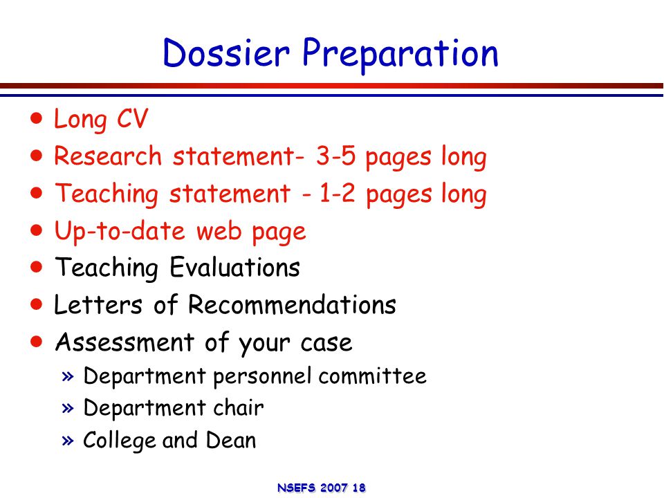 NSEFS Dossier Preparation  Long CV  Research statement- 3-5 pages long  Teaching statement pages long  Up-to-date web page  Teaching Evaluations  Letters of Recommendations  Assessment of your case »Department personnel committee »Department chair »College and Dean