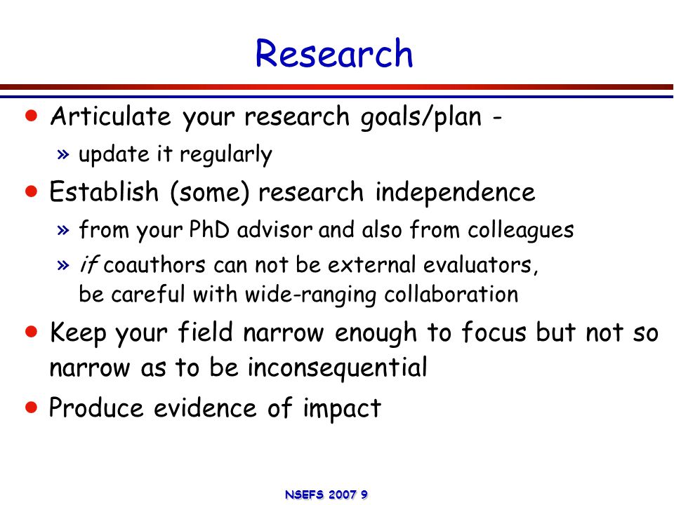NSEFS Research  Articulate your research goals/plan - »update it regularly  Establish (some) research independence »from your PhD advisor and also from colleagues »if coauthors can not be external evaluators, be careful with wide-ranging collaboration  Keep your field narrow enough to focus but not so narrow as to be inconsequential  Produce evidence of impact