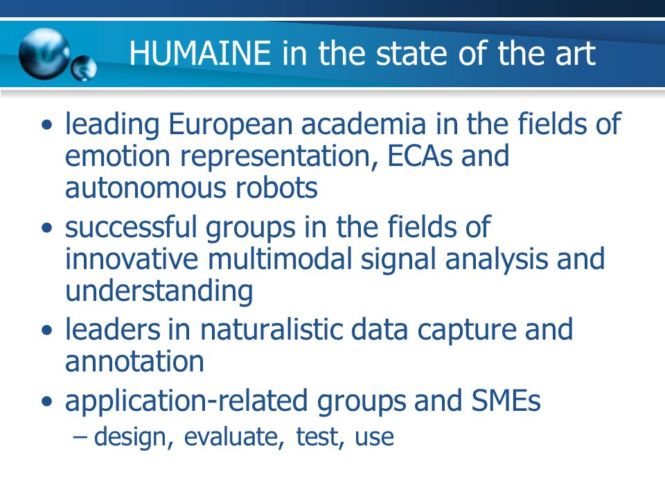 HUMAINE in the state of the art leading European academia in the fields of emotion representation, ECAs and autonomous robots successful groups in the fields of innovative multimodal signal analysis and understanding leaders in naturalistic data capture and annotation application-related groups and SMEs –design, evaluate, test, use