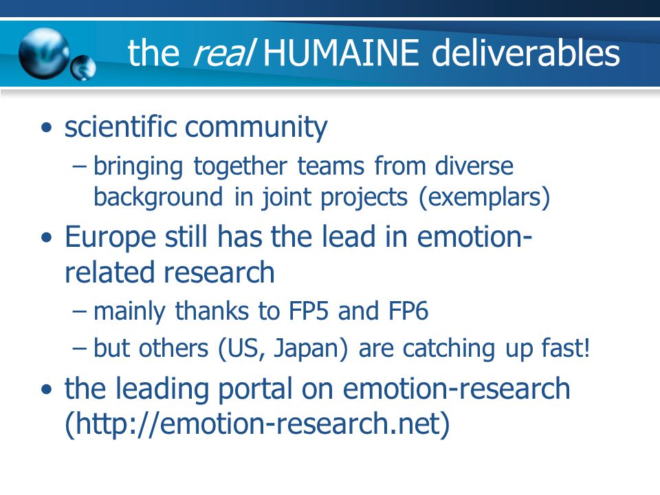 the real HUMAINE deliverables scientific community –bringing together teams from diverse background in joint projects (exemplars) Europe still has the lead in emotion- related research –mainly thanks to FP5 and FP6 –but others (US, Japan) are catching up fast.
