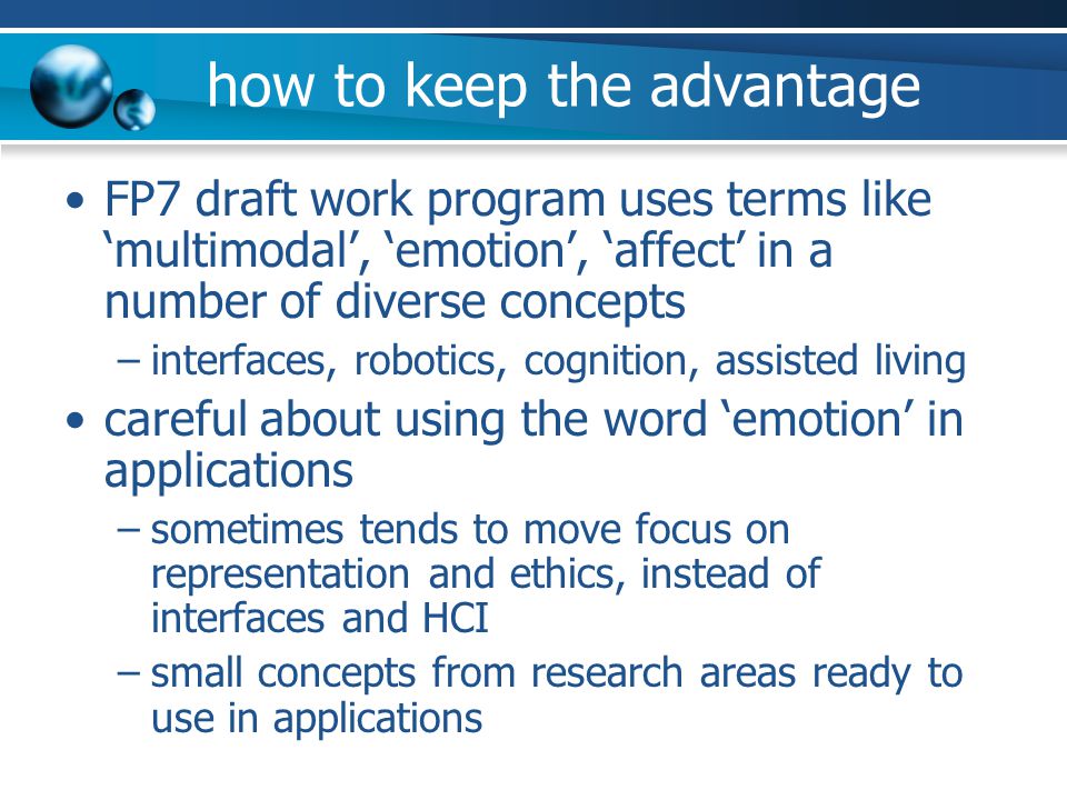 how to keep the advantage FP7 draft work program uses terms like ‘multimodal’, ‘emotion’, ‘affect’ in a number of diverse concepts –interfaces, robotics, cognition, assisted living careful about using the word ‘emotion’ in applications –sometimes tends to move focus on representation and ethics, instead of interfaces and HCI –small concepts from research areas ready to use in applications