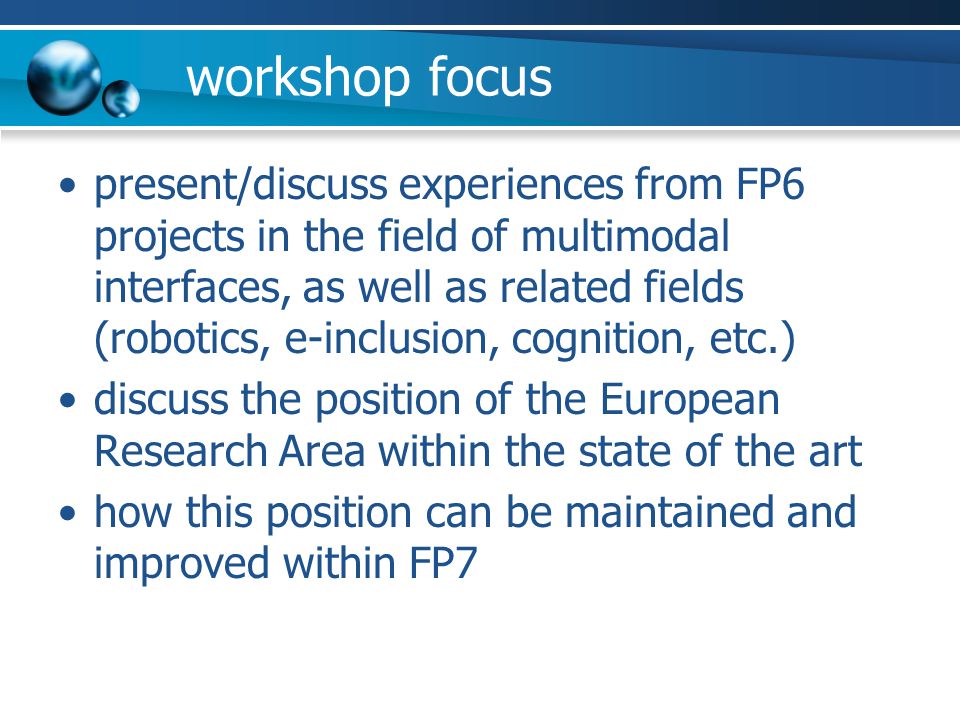 workshop focus present/discuss experiences from FP6 projects in the field of multimodal interfaces, as well as related fields (robotics, e-inclusion, cognition, etc.) discuss the position of the European Research Area within the state of the art how this position can be maintained and improved within FP7
