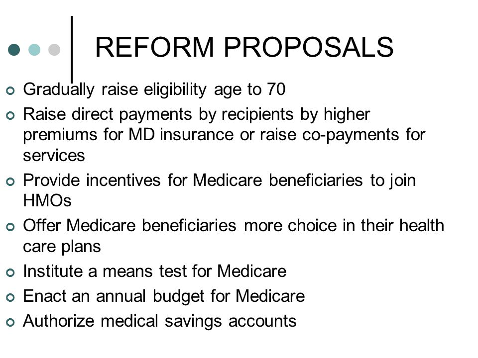 REFORM PROPOSALS Gradually raise eligibility age to 70 Raise direct payments by recipients by higher premiums for MD insurance or raise co-payments for services Provide incentives for Medicare beneficiaries to join HMOs Offer Medicare beneficiaries more choice in their health care plans Institute a means test for Medicare Enact an annual budget for Medicare Authorize medical savings accounts