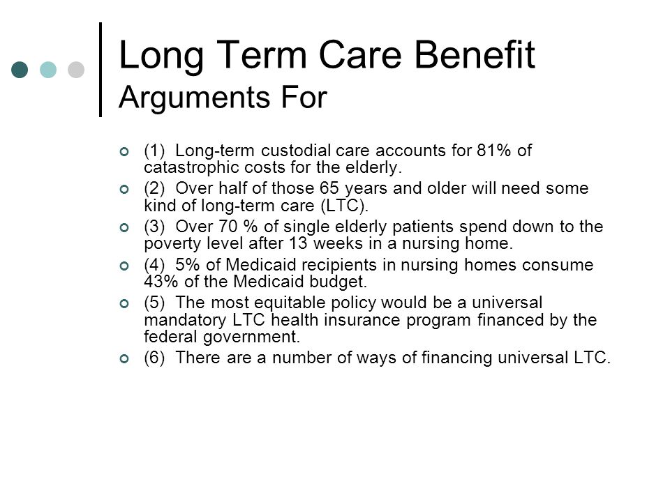 Long Term Care Benefit Arguments For (1) Long-term custodial care accounts for 81% of catastrophic costs for the elderly.