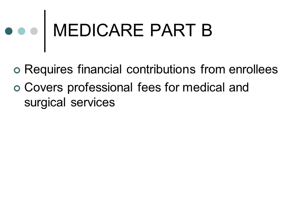 MEDICARE PART B Requires financial contributions from enrollees Covers professional fees for medical and surgical services