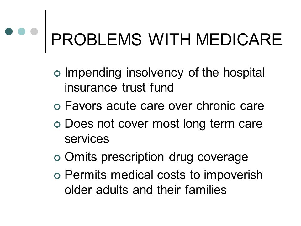 PROBLEMS WITH MEDICARE Impending insolvency of the hospital insurance trust fund Favors acute care over chronic care Does not cover most long term care services Omits prescription drug coverage Permits medical costs to impoverish older adults and their families
