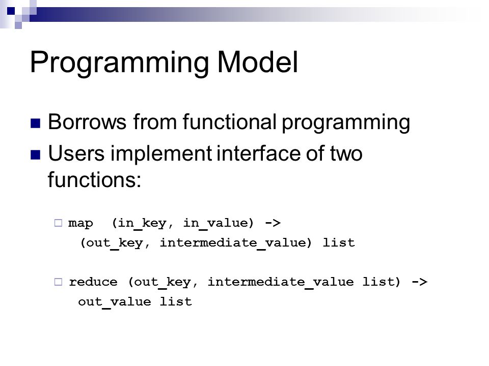 Programming Model Borrows from functional programming Users implement interface of two functions:  map (in_key, in_value) -> (out_key, intermediate_value) list  reduce (out_key, intermediate_value list) -> out_value list