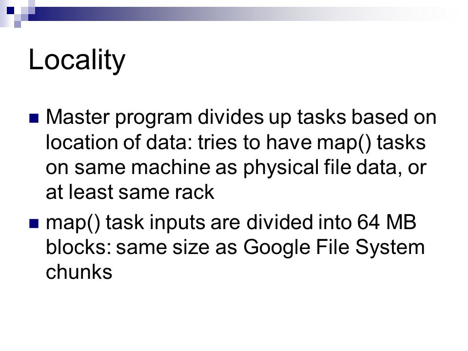 Locality Master program divides up tasks based on location of data: tries to have map() tasks on same machine as physical file data, or at least same rack map() task inputs are divided into 64 MB blocks: same size as Google File System chunks