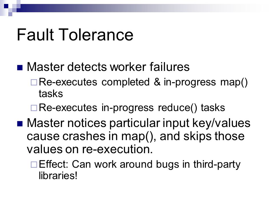 Fault Tolerance Master detects worker failures  Re-executes completed & in-progress map() tasks  Re-executes in-progress reduce() tasks Master notices particular input key/values cause crashes in map(), and skips those values on re-execution.