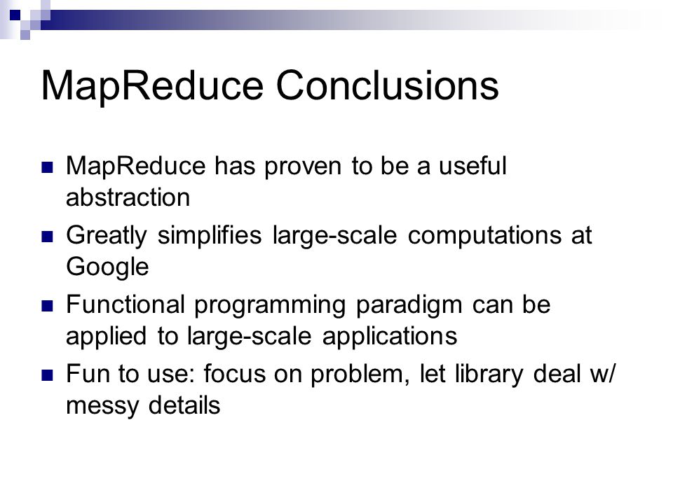 MapReduce Conclusions MapReduce has proven to be a useful abstraction Greatly simplifies large-scale computations at Google Functional programming paradigm can be applied to large-scale applications Fun to use: focus on problem, let library deal w/ messy details