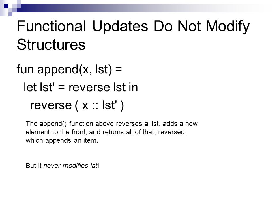 Functional Updates Do Not Modify Structures fun append(x, lst) = let lst = reverse lst in reverse ( x :: lst ) The append() function above reverses a list, adds a new element to the front, and returns all of that, reversed, which appends an item.