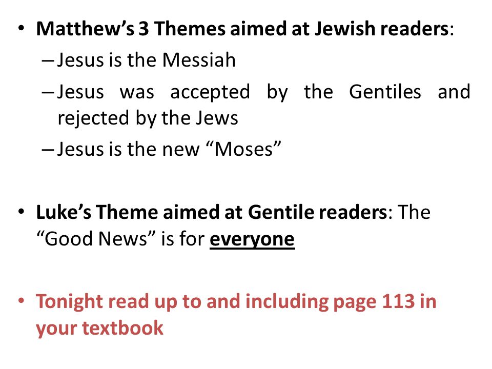 Matthew’s 3 Themes aimed at Jewish readers: – Jesus is the Messiah – Jesus was accepted by the Gentiles and rejected by the Jews – Jesus is the new Moses Luke’s Theme aimed at Gentile readers: The Good News is for everyone Tonight read up to and including page 113 in your textbook