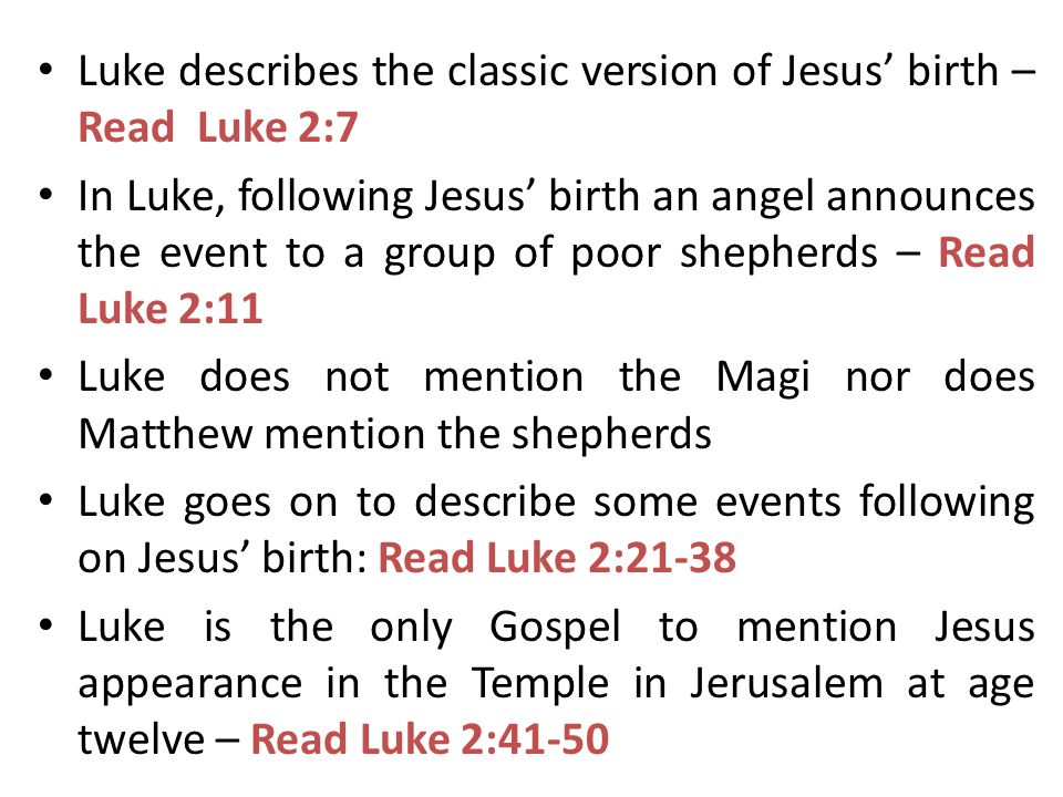 Luke describes the classic version of Jesus’ birth – Read Luke 2:7 In Luke, following Jesus’ birth an angel announces the event to a group of poor shepherds – Read Luke 2:11 Luke does not mention the Magi nor does Matthew mention the shepherds Luke goes on to describe some events following on Jesus’ birth: Read Luke 2:21-38 Luke is the only Gospel to mention Jesus appearance in the Temple in Jerusalem at age twelve – Read Luke 2:41-50