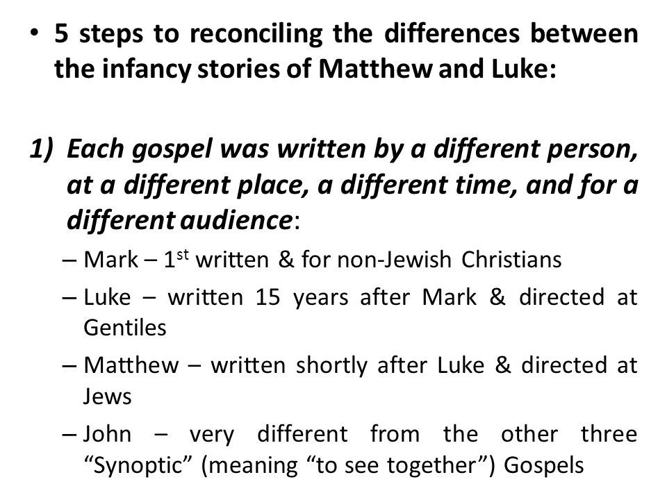 5 steps to reconciling the differences between the infancy stories of Matthew and Luke: 1)Each gospel was written by a different person, at a different place, a different time, and for a different audience: – Mark – 1 st written & for non-Jewish Christians – Luke – written 15 years after Mark & directed at Gentiles – Matthew – written shortly after Luke & directed at Jews – John – very different from the other three Synoptic (meaning to see together ) Gospels
