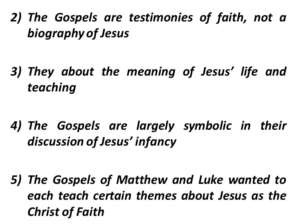 2)The Gospels are testimonies of faith, not a biography of Jesus 3)They about the meaning of Jesus’ life and teaching 4)The Gospels are largely symbolic in their discussion of Jesus’ infancy 5)The Gospels of Matthew and Luke wanted to each teach certain themes about Jesus as the Christ of Faith