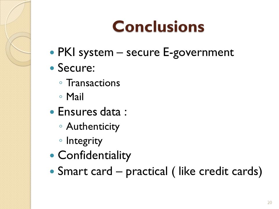 Conclusions PKI system – secure E-government Secure: ◦ Transactions ◦ Mail Ensures data : ◦ Authenticity ◦ Integrity Confidentiality Smart card – practical ( like credit cards) 20