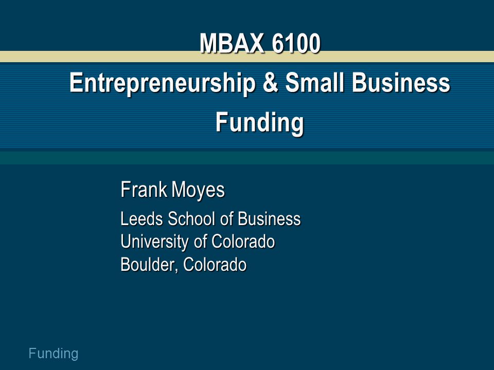 Funding MBAX 6100 Entrepreneurship & Small Business Funding Frank Moyes Leeds School of Business University of Colorado Boulder, Colorado