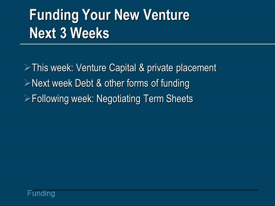 Funding Funding Your New Venture Next 3 Weeks  This week: Venture Capital & private placement  Next week Debt & other forms of funding  Following week: Negotiating Term Sheets