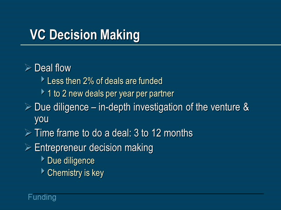 Funding VC Decision Making  Deal flow  Less then 2% of deals are funded  1 to 2 new deals per year per partner  Due diligence – in-depth investigation of the venture & you  Time frame to do a deal: 3 to 12 months  Entrepreneur decision making  Due diligence  Chemistry is key