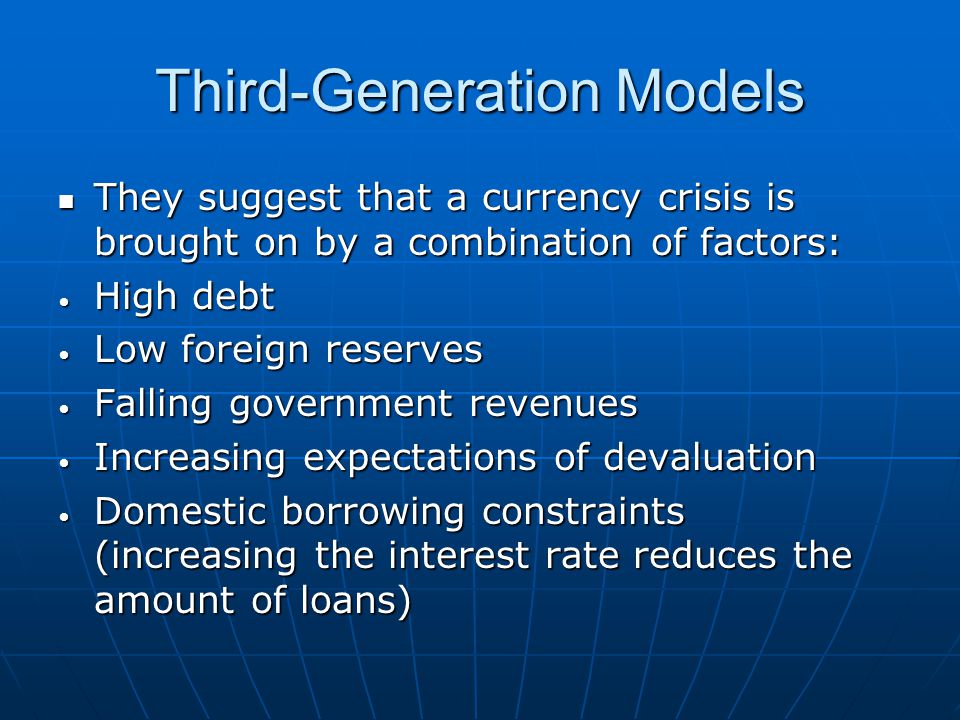 Third-Generation Models They suggest that a currency crisis is brought on by a combination of factors: They suggest that a currency crisis is brought on by a combination of factors: High debt High debt Low foreign reserves Low foreign reserves Falling government revenues Falling government revenues Increasing expectations of devaluation Increasing expectations of devaluation Domestic borrowing constraints (increasing the interest rate reduces the amount of loans) Domestic borrowing constraints (increasing the interest rate reduces the amount of loans)