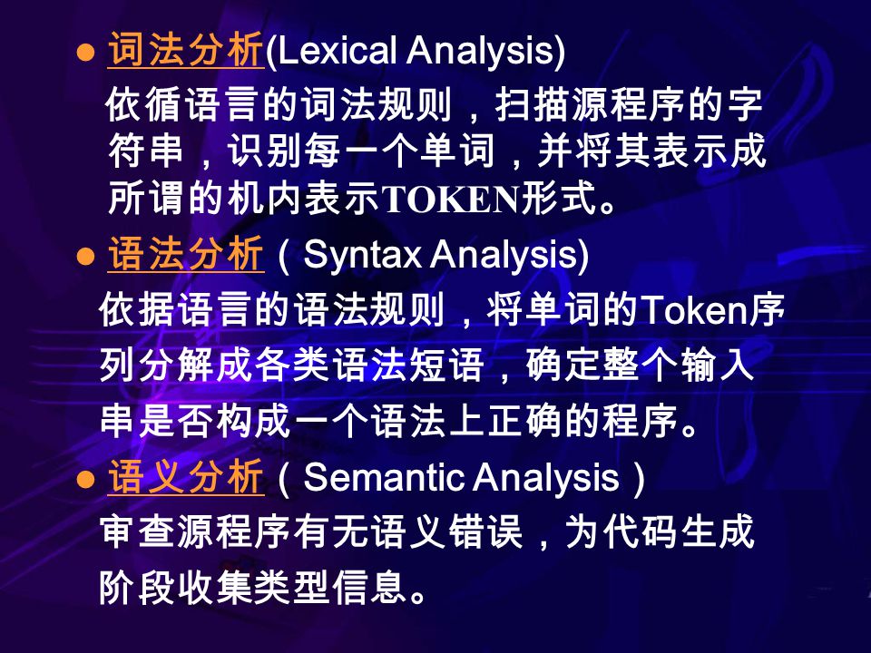 词法分析 (Lexical Analysis) 依循语言的词法规则，扫描源程序的字 符串，识别每一个单词，并将其表示成 所谓的机内表示 TOKEN 形式。 语法分析（ Syntax Analysis) 依据语言的语法规则，将单词的 Token 序 列分解成各类语法短语，确定整个输入 串是否构成一个语法上正确的程序。 语义分析（ Semantic Analysis ） 审查源程序有无语义错误，为代码生成 阶段收集类型信息。