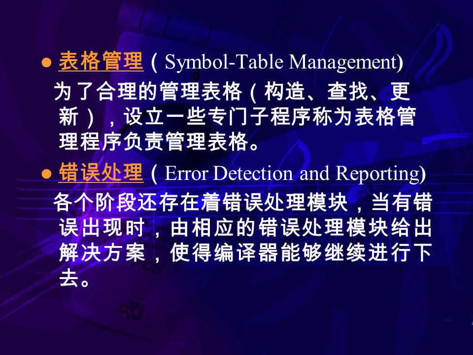 表格管理（ Symbol-Table Management) 为了合理的管理表格（构造、查找、更 新），设立一些专门子程序称为表格管 理程序负责管理表格。 错误处理（ Error Detection and Reporting) 各个阶段还存在着错误处理模块，当有错 误出现时，由相应的错误处理模块给出 解决方案，使得编译器能够继续进行下 去。