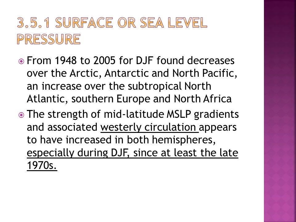  From 1948 to 2005 for DJF found decreases over the Arctic, Antarctic and North Pacific, an increase over the subtropical North Atlantic, southern Europe and North Africa  The strength of mid-latitude MSLP gradients and associated westerly circulation appears to have increased in both hemispheres, especially during DJF, since at least the late 1970s.