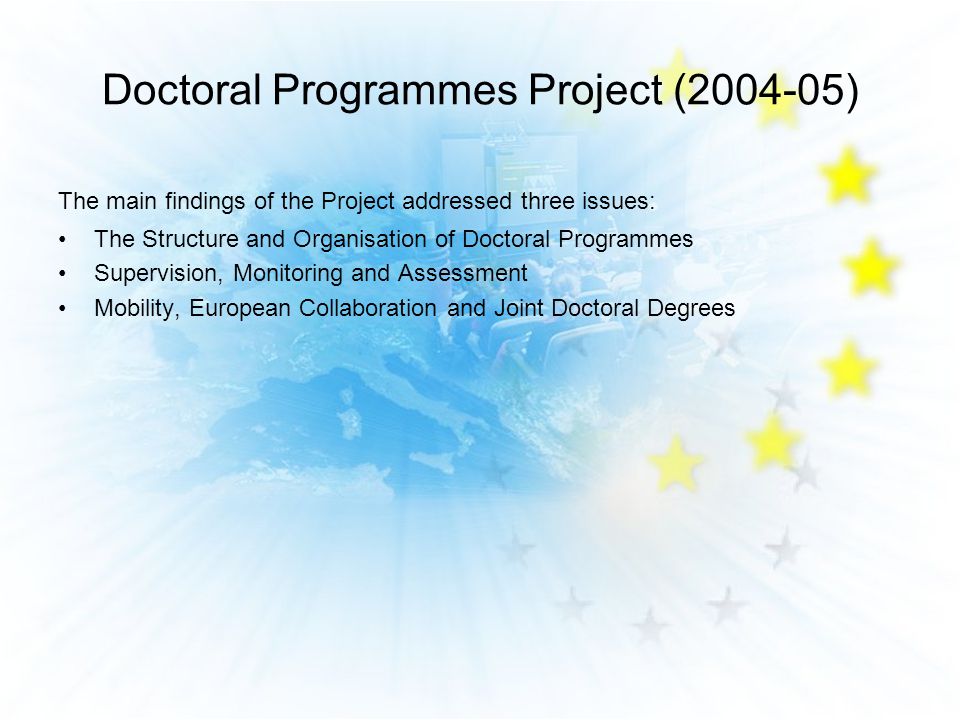 The main findings of the Project addressed three issues: The Structure and Organisation of Doctoral Programmes Supervision, Monitoring and Assessment Mobility, European Collaboration and Joint Doctoral Degrees Doctoral Programmes Project ( )