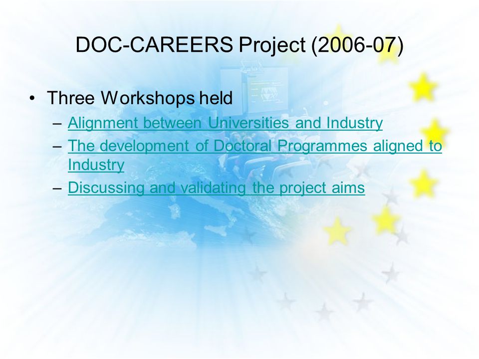DOC-CAREERS Project ( ) Three Workshops held –Alignment between Universities and IndustryAlignment between Universities and Industry –The development of Doctoral Programmes aligned to IndustryThe development of Doctoral Programmes aligned to Industry –Discussing and validating the project aimsDiscussing and validating the project aims