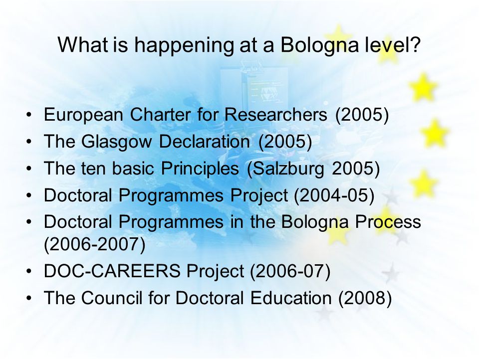 European Charter for Researchers (2005) The Glasgow Declaration (2005) The ten basic Principles (Salzburg 2005) Doctoral Programmes Project ( ) Doctoral Programmes in the Bologna Process ( ) DOC-CAREERS Project ( ) The Council for Doctoral Education (2008) What is happening at a Bologna level