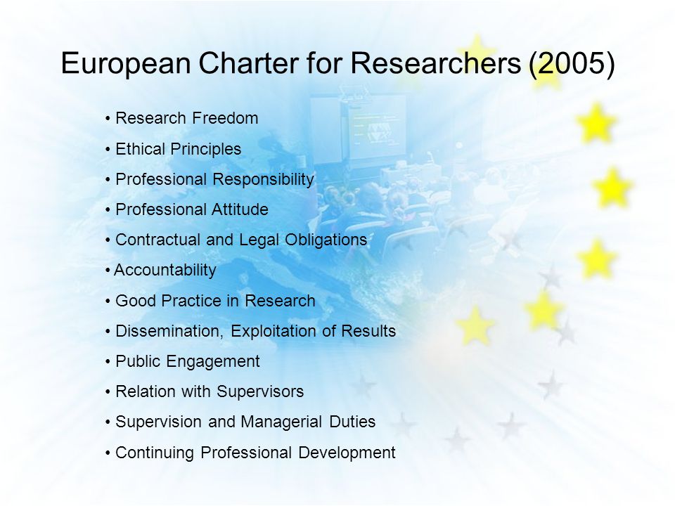 European Charter for Researchers (2005) Research Freedom Ethical Principles Professional Responsibility Professional Attitude Contractual and Legal Obligations Accountability Good Practice in Research Dissemination, Exploitation of Results Public Engagement Relation with Supervisors Supervision and Managerial Duties Continuing Professional Development