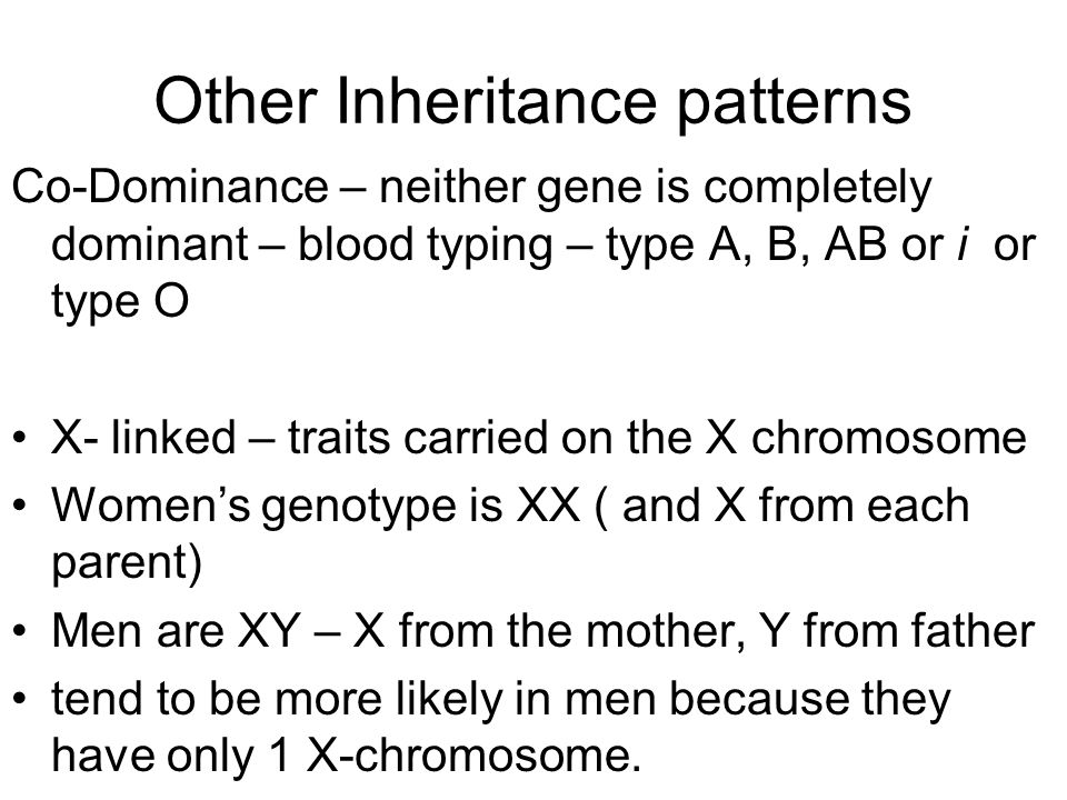 Other Inheritance patterns Co-Dominance – neither gene is completely dominant – blood typing – type A, B, AB or i or type O X- linked – traits carried on the X chromosome Women’s genotype is XX ( and X from each parent) Men are XY – X from the mother, Y from father tend to be more likely in men because they have only 1 X-chromosome.