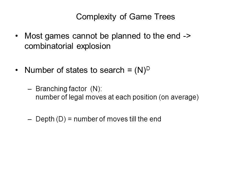 Complexity of Game Trees Most games cannot be planned to the end -> combinatorial explosion Number of states to search = (N) D –Branching factor (N): number of legal moves at each position (on average) –Depth (D) = number of moves till the end