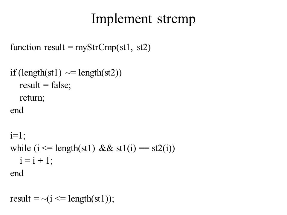 Implement strcmp function result = myStrCmp(st1, st2) if (length(st1) ~= length(st2)) result = false; return; end i=1; while (i <= length(st1) && st1(i) == st2(i)) i = i + 1; end result = ~(i <= length(st1));