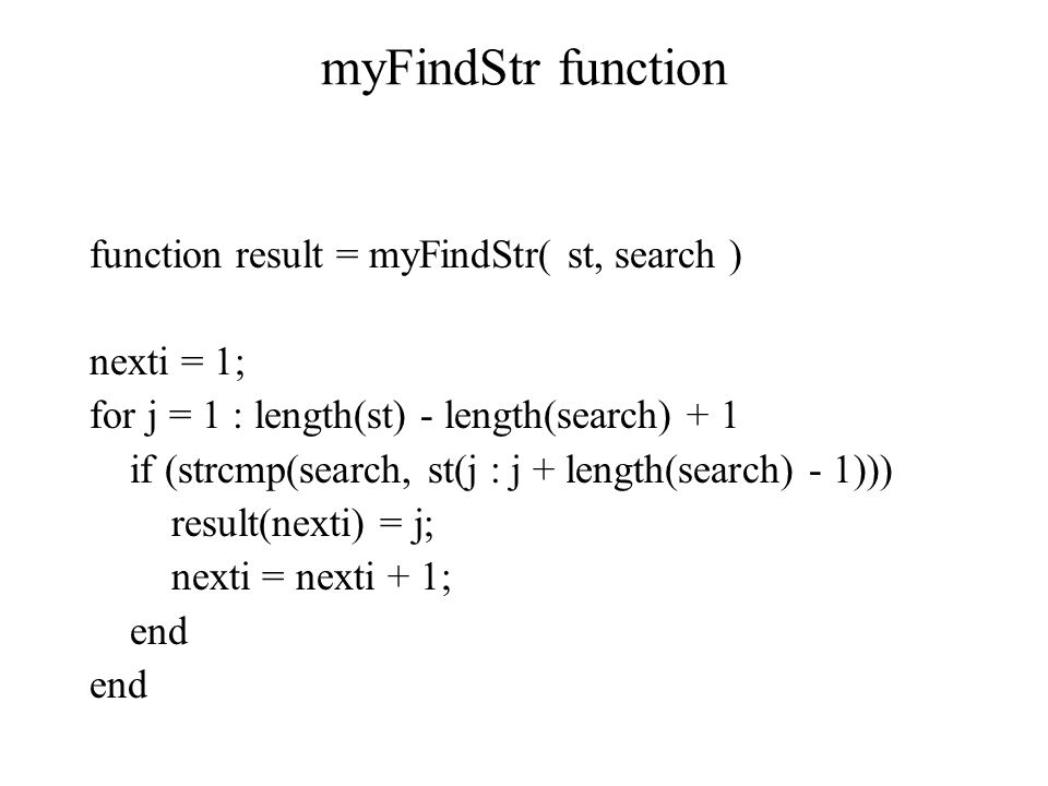 myFindStr function function result = myFindStr( st, search ) nexti = 1; for j = 1 : length(st) - length(search) + 1 if (strcmp(search, st(j : j + length(search) - 1))) result(nexti) = j; nexti = nexti + 1; end